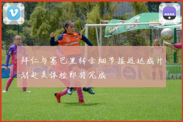 拜仁与塞巴里转会细节接近达成计划赴美体检即将完成