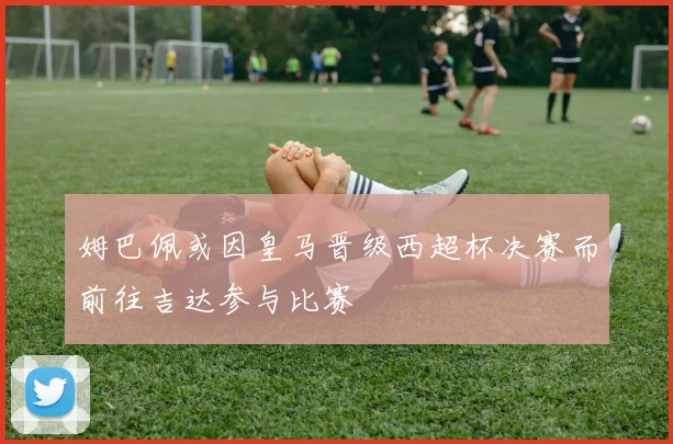 姆巴佩或因皇马晋级西超杯决赛而前往吉达参与比赛
