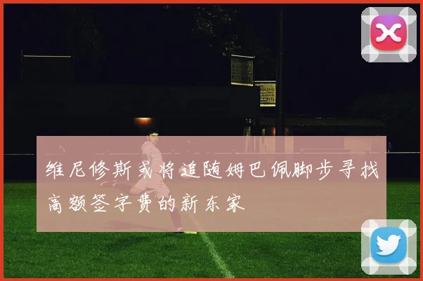 维尼修斯或将追随姆巴佩脚步寻找高额签字费的新东家