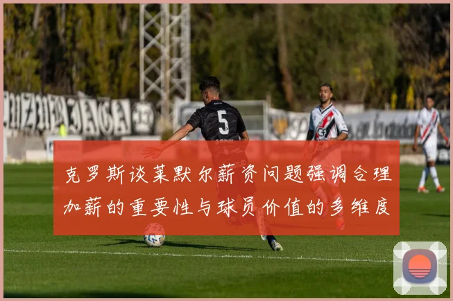 克罗斯谈莱默尔薪资问题强调合理加薪的重要性与球员价值的多维度分析
