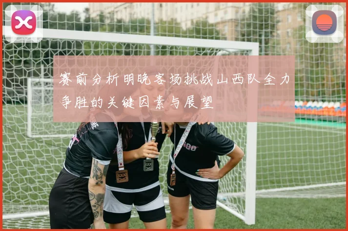 赛前分析明晚客场挑战山西队全力争胜的关键因素与展望