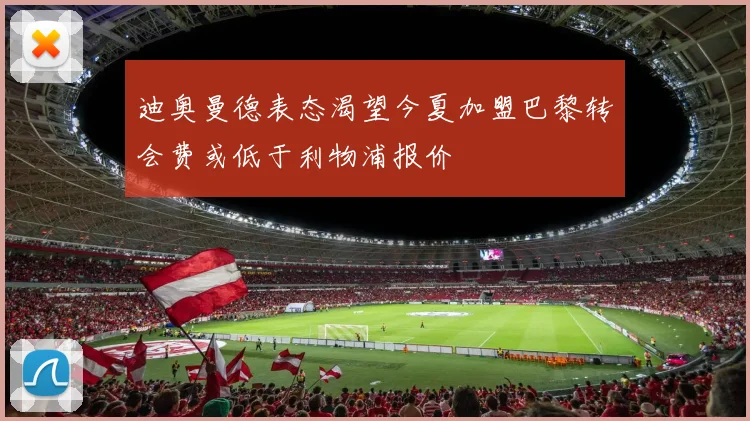 迪奥曼德表态渴望今夏加盟巴黎转会费或低于利物浦报价