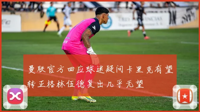 曼联官方回应球迷疑问卡里克有望转正格林伍德复出几乎无望