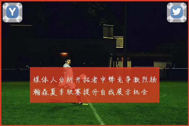 媒体人分析开拓者中锋竞争激烈杨瀚森夏季联赛提升自我展示机会