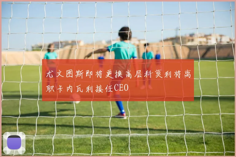 尤文图斯即将更换高层科莫利将离职卡内瓦利接任CEO