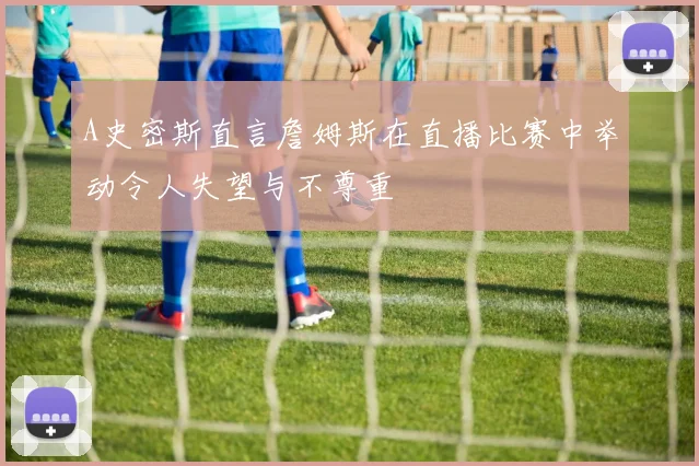 A史密斯直言詹姆斯在直播比赛中举动令人失望与不尊重