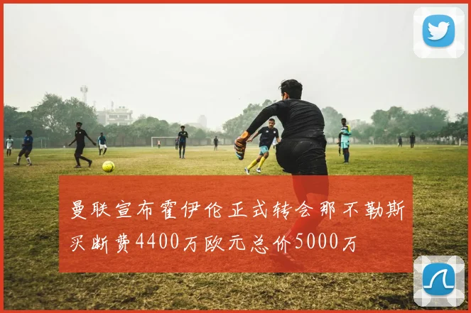 曼联宣布霍伊伦正式转会那不勒斯买断费4400万欧元总价5000万