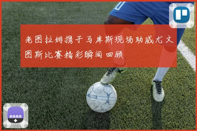 老图拉姆携子马库斯现场助威尤文图斯比赛精彩瞬间回顾