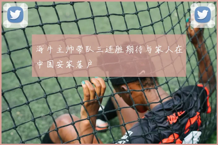 海牛主帅带队三连胜期待与家人在中国安家落户