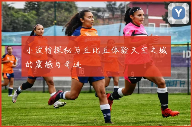 小波特探秘马丘比丘体验天空之城的震撼与奇迹
