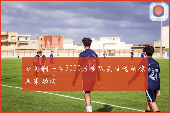 合同剩一年5030万多队关注伦纳德未来动向