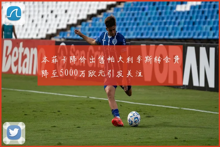 本菲卡降价出售帕夫利季斯转会费降至5000万欧元引发关注