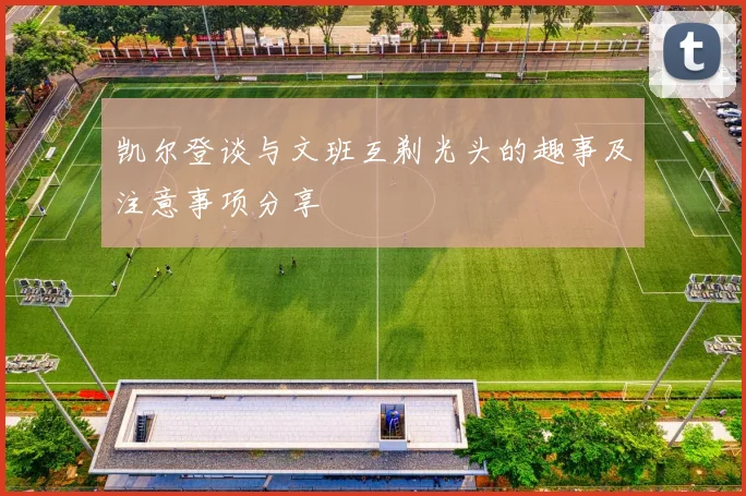 凯尔登谈与文班互剃光头的趣事及注意事项分享