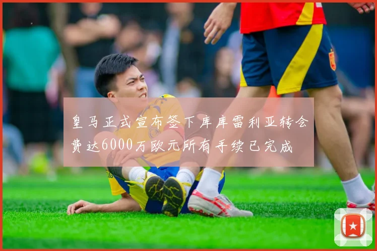 皇马正式宣布签下库库雷利亚转会费达6000万欧元所有手续已完成