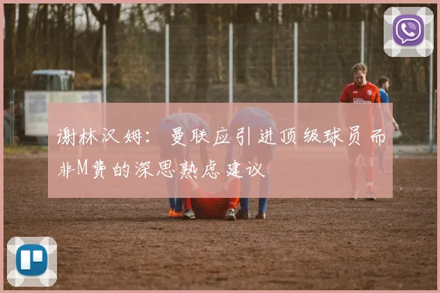 谢林汉姆：曼联应引进顶级球员而非M费的深思熟虑建议
