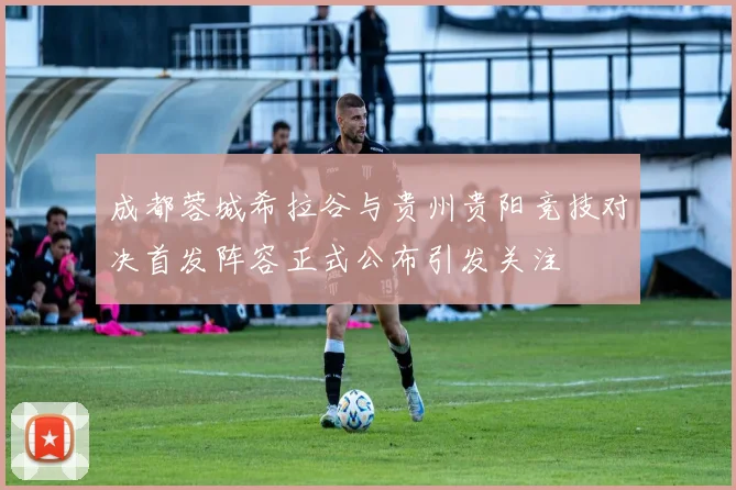 成都蓉城希拉谷与贵州贵阳竞技对决首发阵容正式公布引发关注