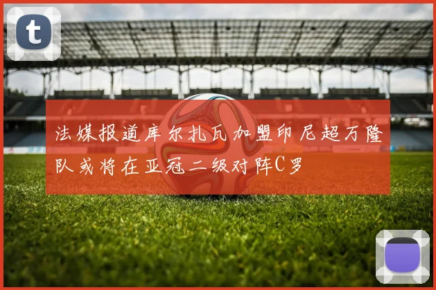 法媒报道库尔扎瓦加盟印尼超万隆队或将在亚冠二级对阵C罗