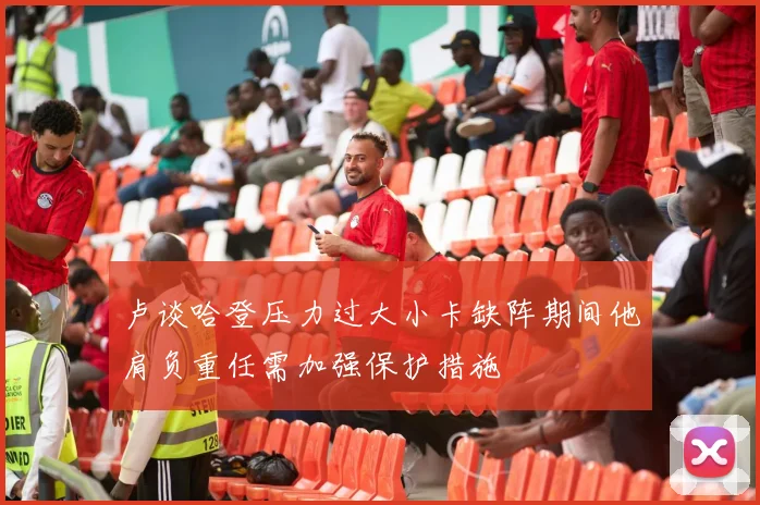 卢谈哈登压力过大小卡缺阵期间他肩负重任需加强保护措施