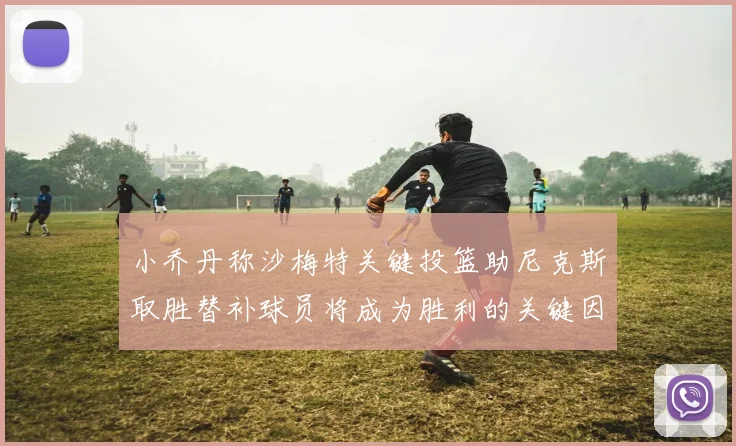 小乔丹称沙梅特关键投篮助尼克斯取胜替补球员将成为胜利的关键因素